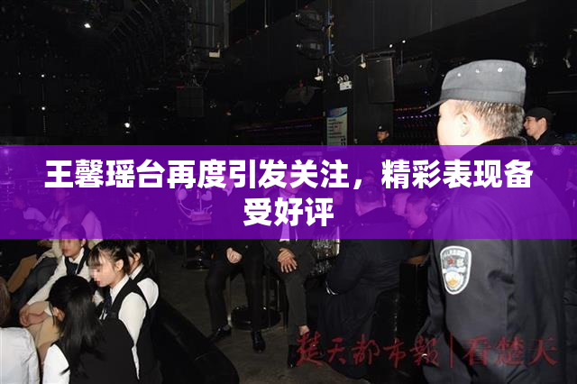 王馨瑶台再度引发关注，精彩表现备受好评