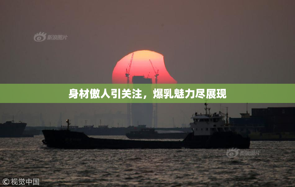 身材傲人引关注，爆乳魅力尽展现
