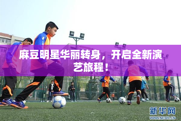 麻豆明星华丽转身，开启全新演艺旅程！