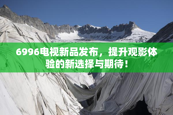 6996电视新品发布，提升观影体验的新选择与期待！