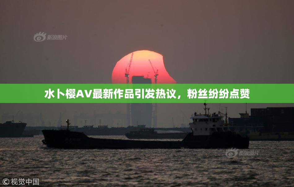 水卜樱AV最新作品引发热议，粉丝纷纷点赞