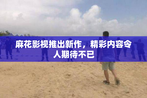麻花影视推出新作，精彩内容令人期待不已