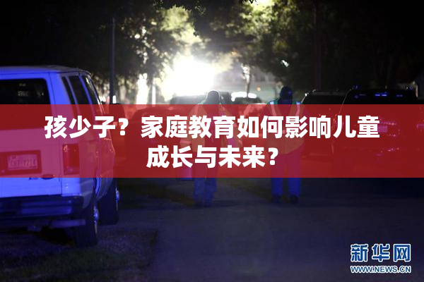 孩少子？家庭教育如何影响儿童成长与未来？
