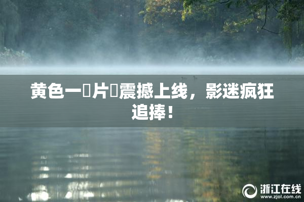 黄色一級片黃震撼上线，影迷疯狂追捧！