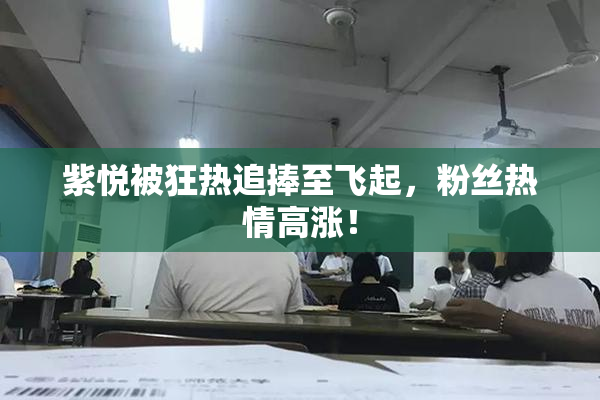 紫悦被狂热追捧至飞起，粉丝热情高涨！