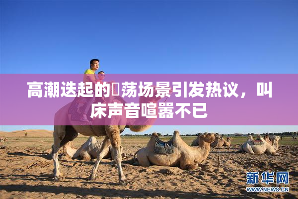 高潮迭起的婬荡场景引发热议，叫床声音喧嚣不已