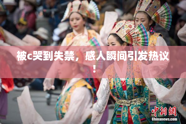 被c哭到失禁，感人瞬间引发热议！