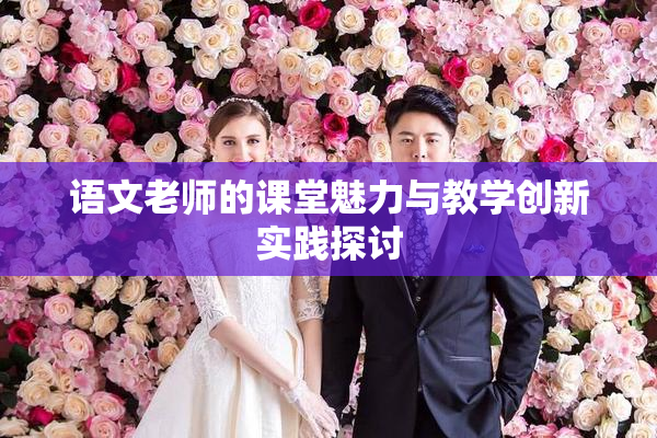 语文老师的课堂魅力与教学创新实践探讨
