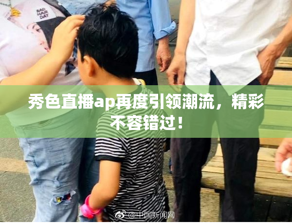 秀色直播ap再度引领潮流，精彩不容错过！