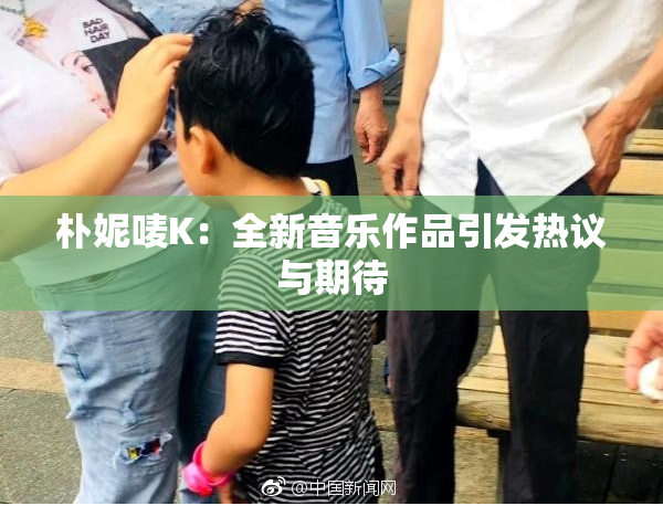 朴妮唛K：全新音乐作品引发热议与期待