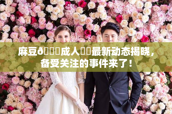 麻豆🔞成人❌‌最新动态揭晓，备受关注的事件来了！