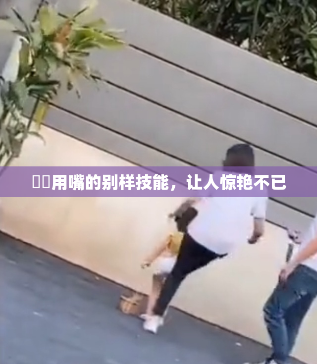 妺妺用嘴的别样技能，让人惊艳不已