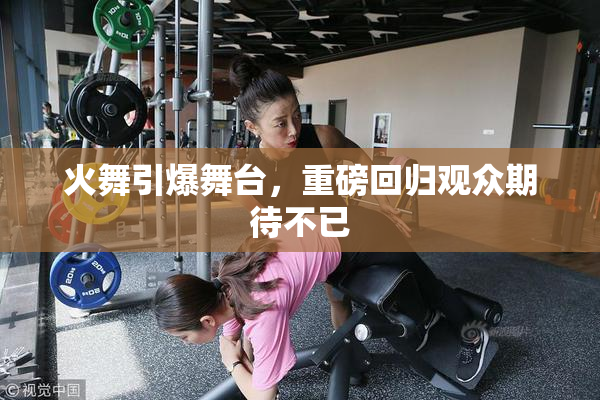 火舞引爆舞台，重磅回归观众期待不已