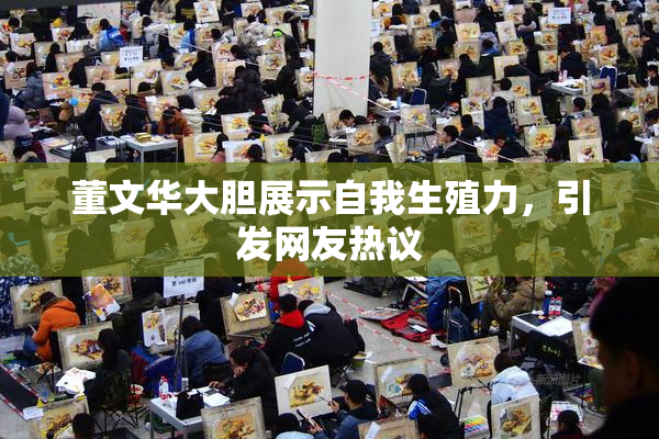 董文华大胆展示自我生殖力，引发网友热议
