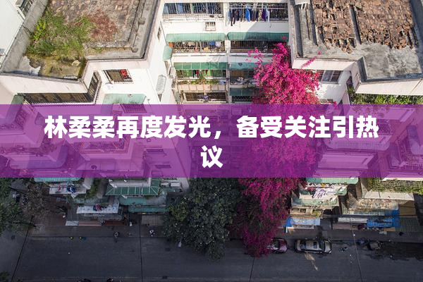 林柔柔再度发光，备受关注引热议