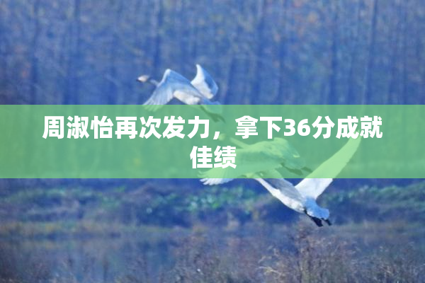 周淑怡再次发力，拿下36分成就佳绩