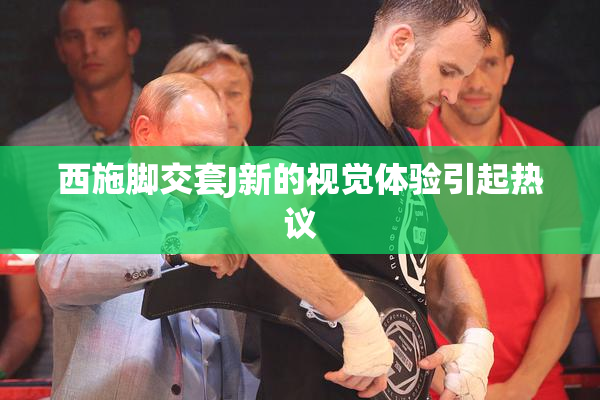 西施脚交套J新的视觉体验引起热议