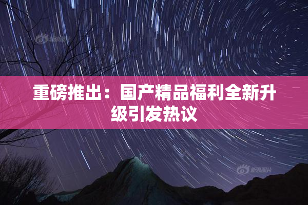 重磅推出：国产精品福利全新升级引发热议