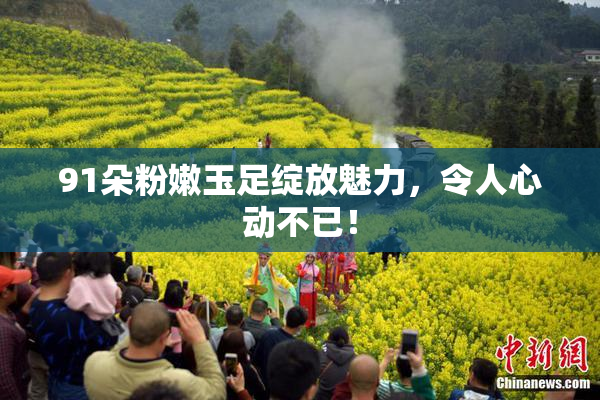 91朵粉嫩玉足绽放魅力，令人心动不已！