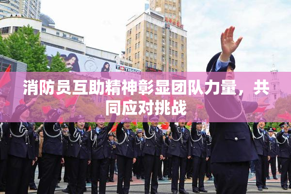 消防员互助精神彰显团队力量，共同应对挑战