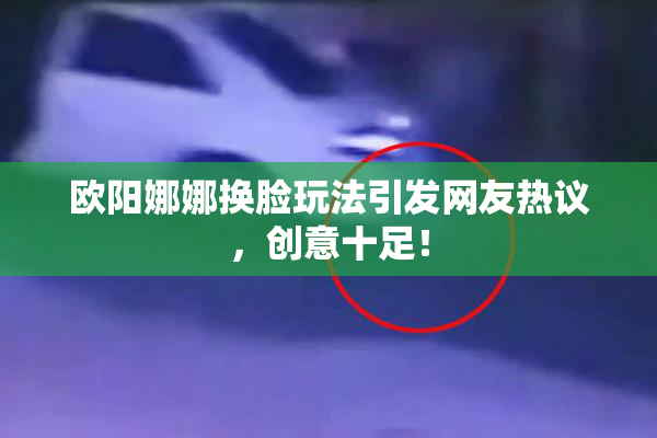 欧阳娜娜换脸玩法引发网友热议，创意十足！