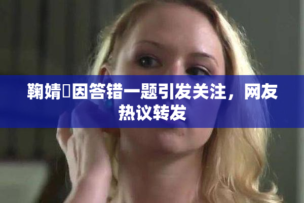 鞠婧祎因答错一题引发关注，网友热议转发