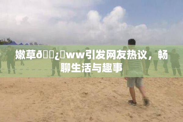嫩草🌿‌ww引发网友热议，畅聊生活与趣事