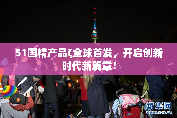 51国精产品ζ全球首发，开启创新时代新篇章！