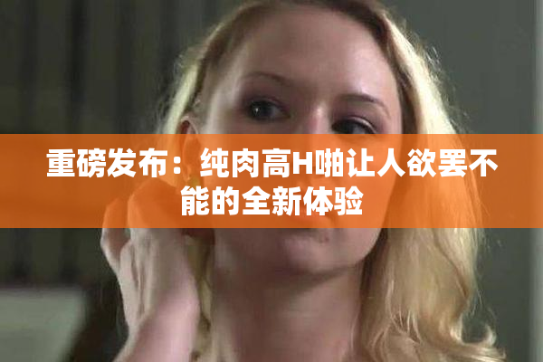 重磅发布：纯肉高H啪让人欲罢不能的全新体验