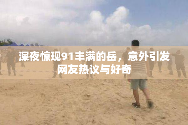 深夜惊现91丰满的岳，意外引发网友热议与好奇