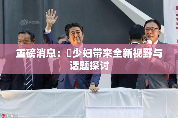 重磅消息：夲少妇带来全新视野与话题探讨