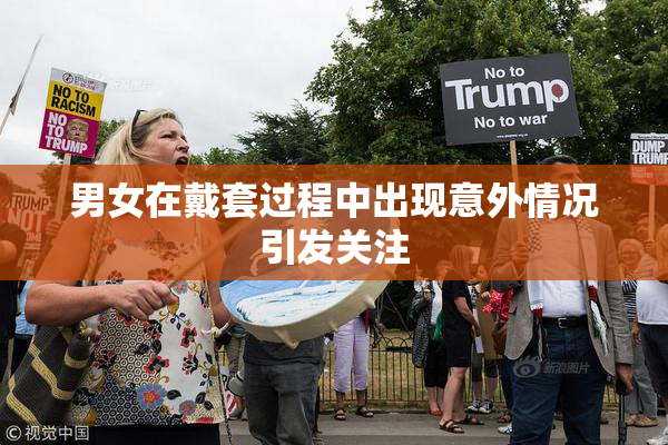 男女在戴套过程中出现意外情况引发关注