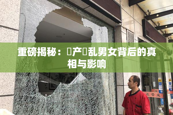 重磅揭秘：囯产婬乱男女背后的真相与影响