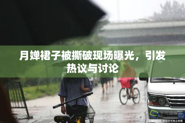 月婵裙子被撕破现场曝光，引发热议与讨论