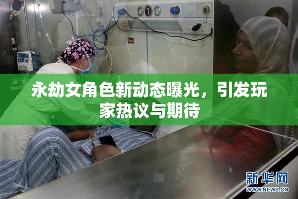 永劫女角色新动态曝光，引发玩家热议与期待