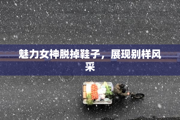 魅力女神脱掉鞋子，展现别样风采