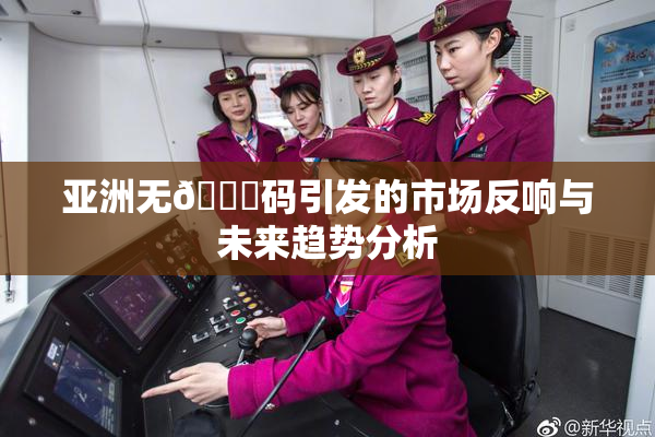 亚洲无🈚码引发的市场反响与未来趋势分析