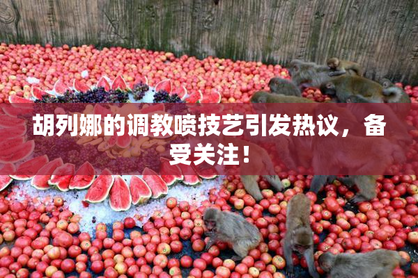 胡列娜的调教喷技艺引发热议，备受关注！