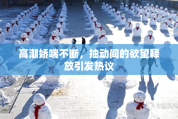 高潮娇喘不断，抽动间的欲望释放引发热议