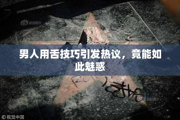 男人用舌技巧引发热议，竟能如此魅惑
