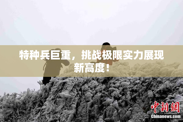 特种兵巨重，挑战极限实力展现新高度！