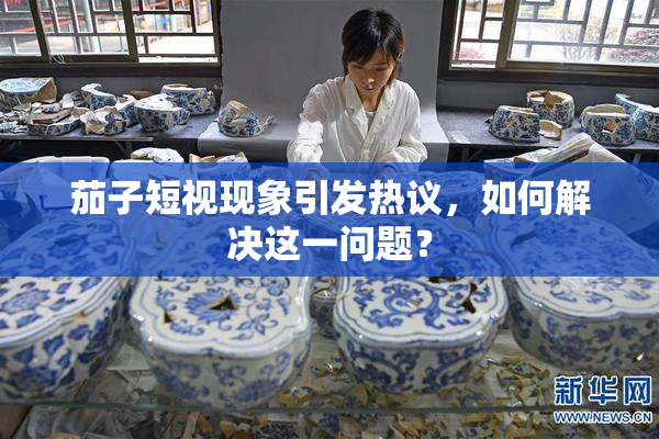 茄子短视现象引发热议，如何解决这一问题？