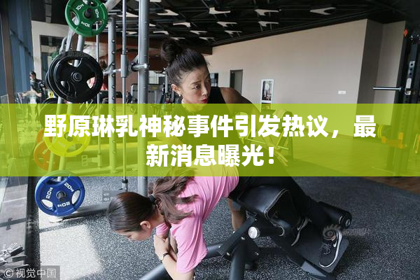野原琳乳神秘事件引发热议，最新消息曝光！