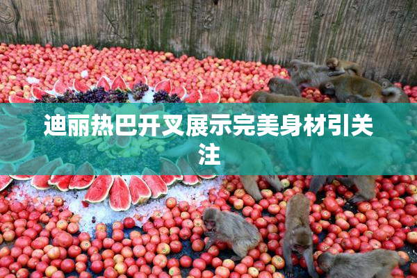 迪丽热巴开叉展示完美身材引关注
