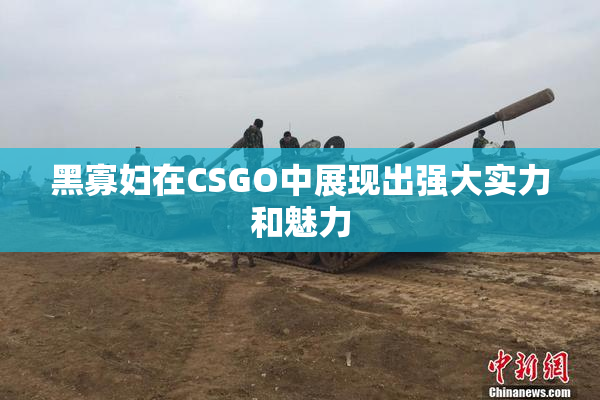 黑寡妇在CSGO中展现出强大实力和魅力