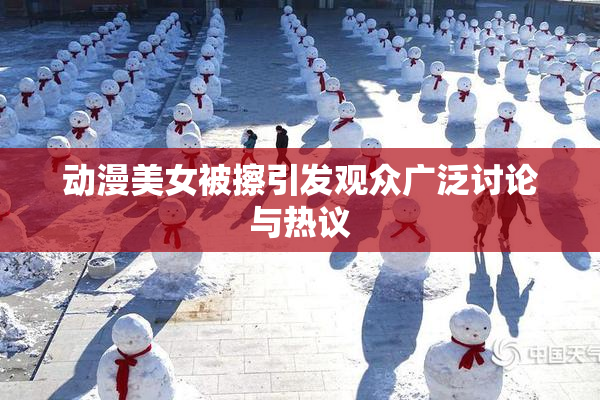 动漫美女被擦引发观众广泛讨论与热议