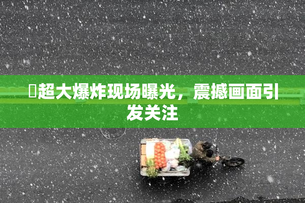 巜超大爆炸现场曝光，震撼画面引发关注