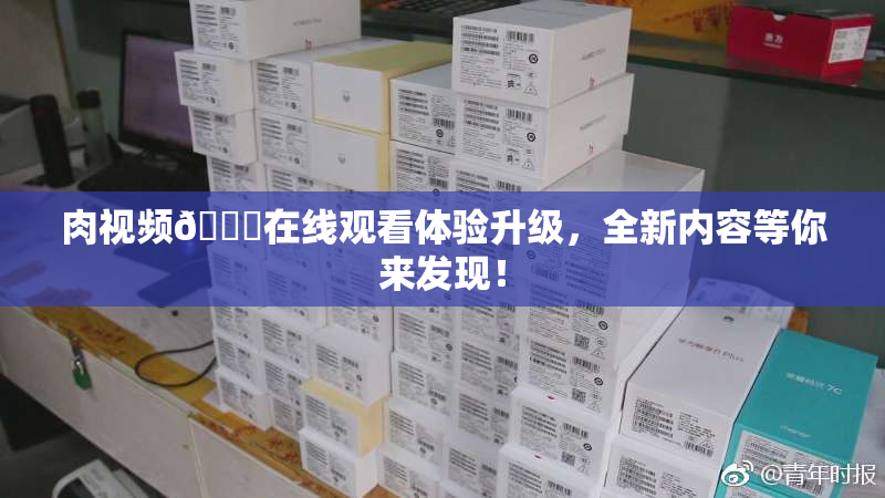 肉视频🔞在线观看体验升级，全新内容等你来发现！