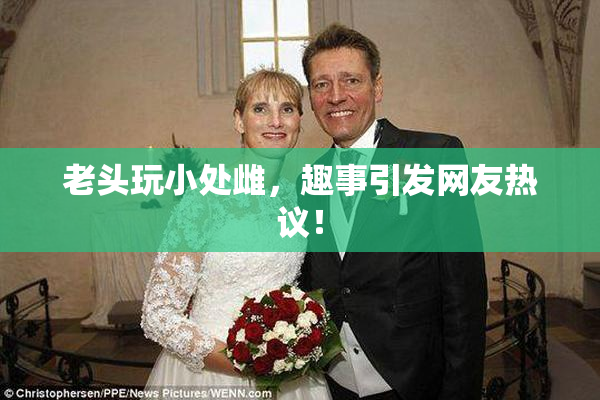 老头玩小处雌，趣事引发网友热议！