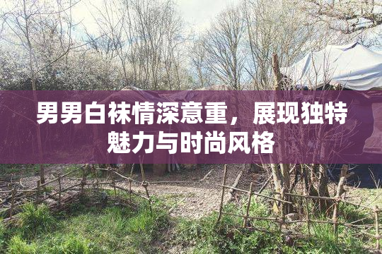 男男白袜情深意重，展现独特魅力与时尚风格